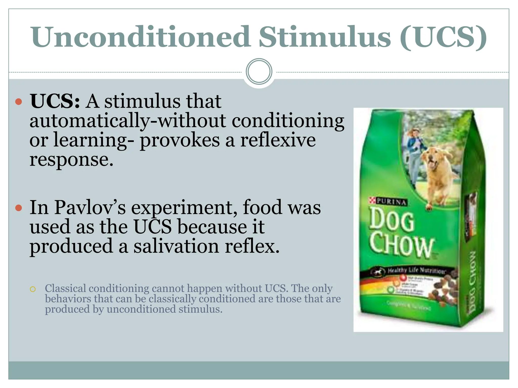 Unconditioned Stimulus (UCS)
 UCS: A stimulus that
automatically-without conditioning
or learning- provokes a reflexive
response.
 In Pavlov’s experiment, food was
used as the UCS because it
produced a salivation reflex.
 Classical conditioning cannot happen without UCS. The only
behaviors that can be classically conditioned are those that are
produced by unconditioned stimulus.
 