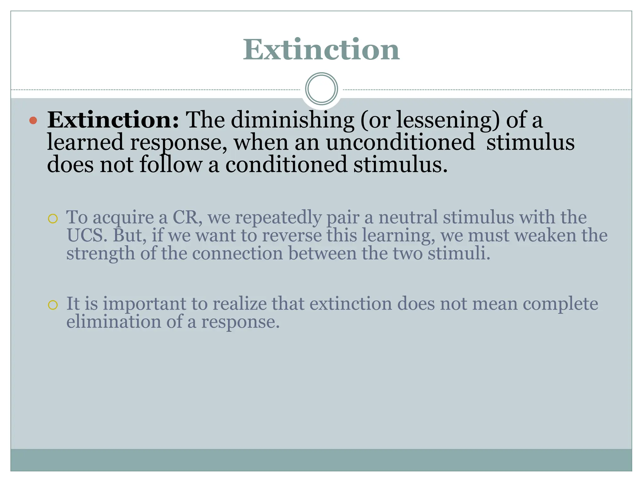 Extinction
 Extinction: The diminishing (or lessening) of a
learned response, when an unconditioned stimulus
does not follow a conditioned stimulus.
 To acquire a CR, we repeatedly pair a neutral stimulus with the
UCS. But, if we want to reverse this learning, we must weaken the
strength of the connection between the two stimuli.
 It is important to realize that extinction does not mean complete
elimination of a response.
 