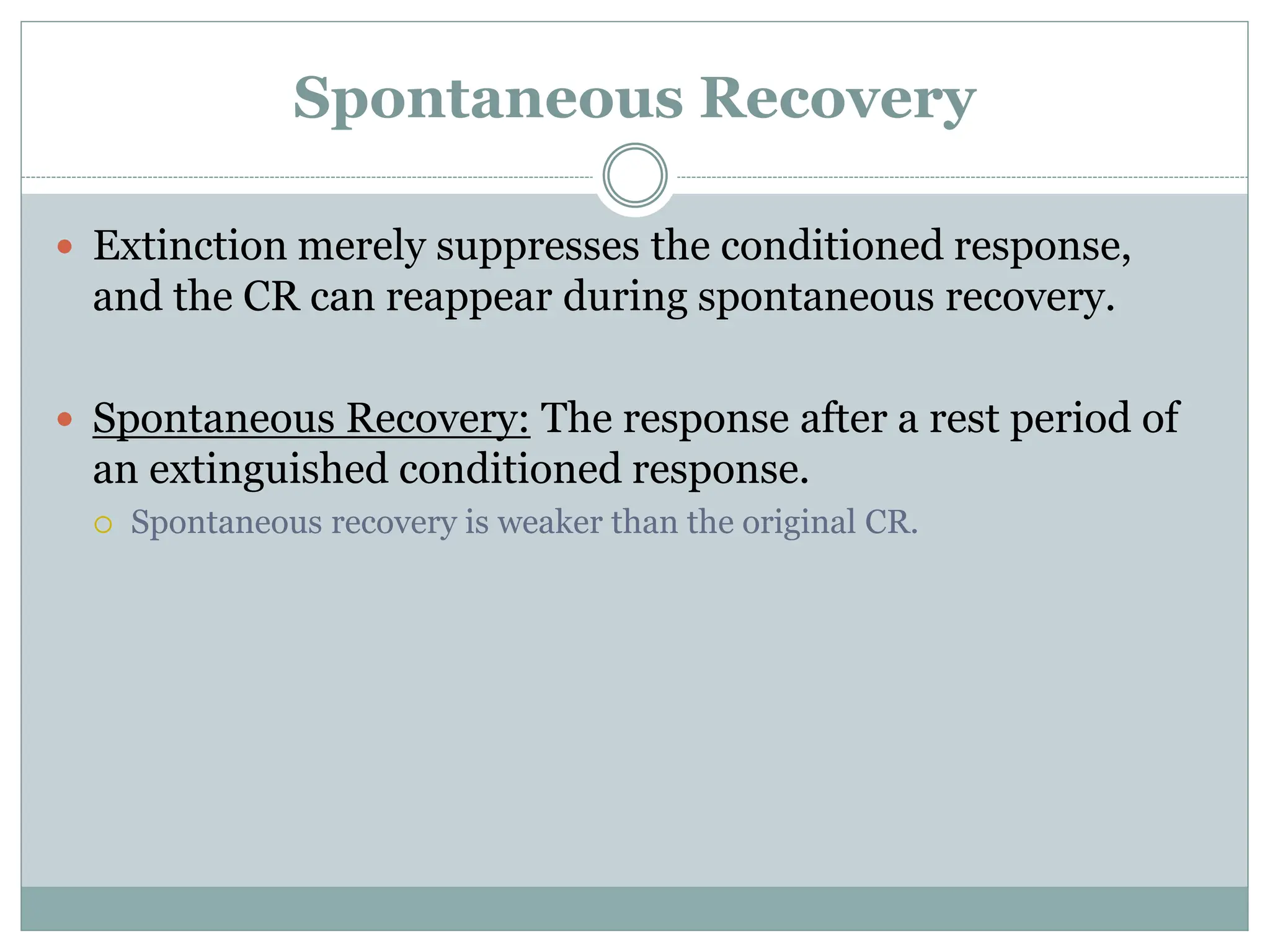 Spontaneous Recovery
 Extinction merely suppresses the conditioned response,
and the CR can reappear during spontaneous recovery.
 Spontaneous Recovery: The response after a rest period of
an extinguished conditioned response.
 Spontaneous recovery is weaker than the original CR.
 