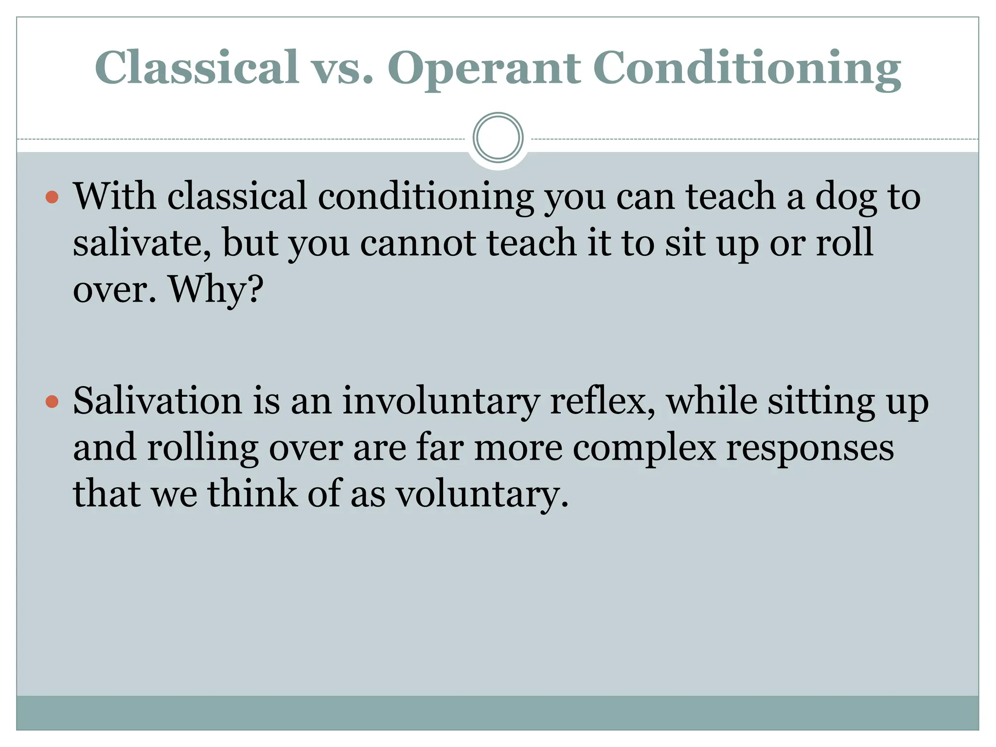 Classical vs. Operant Conditioning
 With classical conditioning you can teach a dog to
salivate, but you cannot teach it to sit up or roll
over. Why?
 Salivation is an involuntary reflex, while sitting up
and rolling over are far more complex responses
that we think of as voluntary.
 