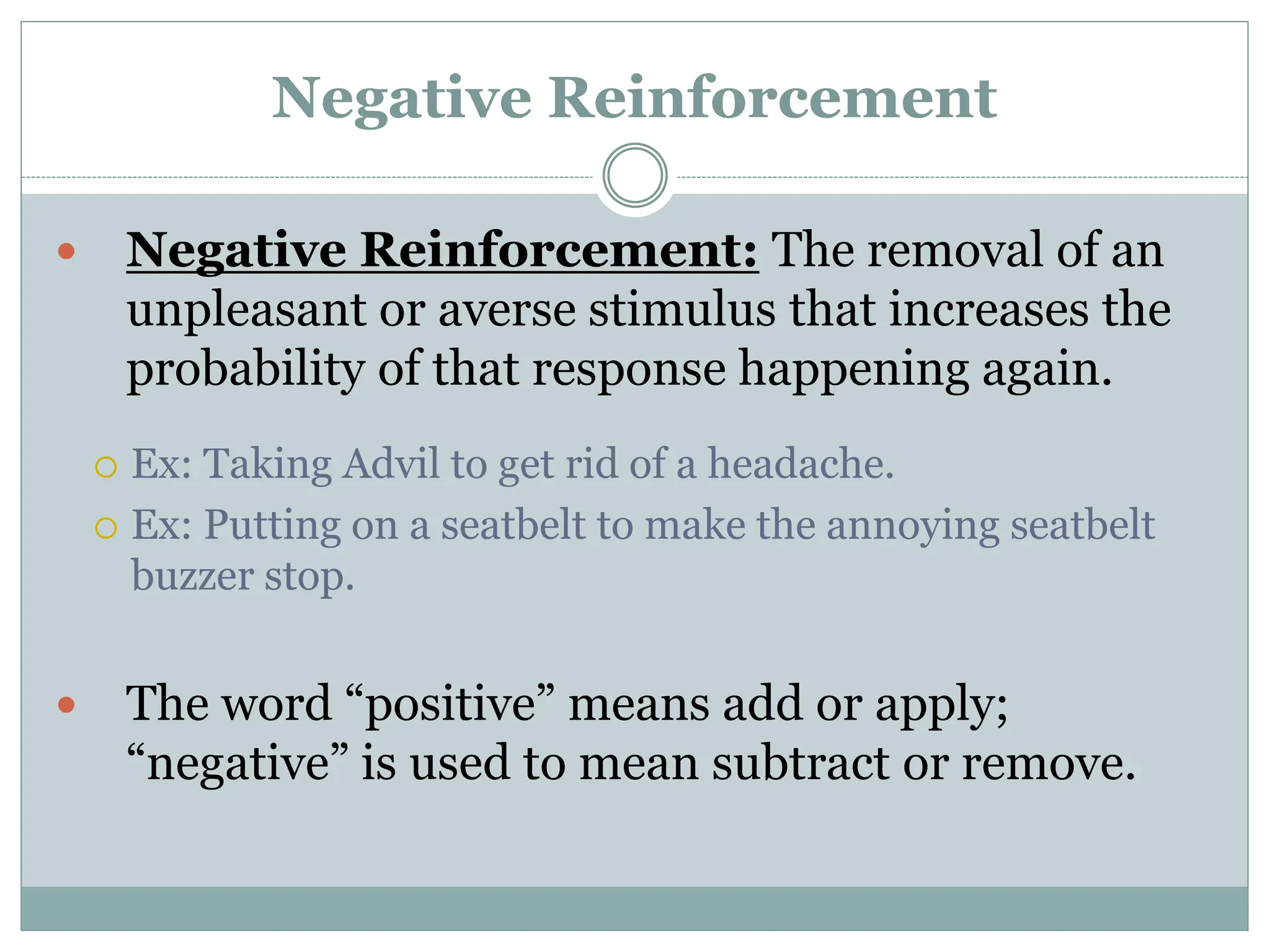 Negative Reinforcement
 Negative Reinforcement: The removal of an
unpleasant or averse stimulus that increases the
probability of that response happening again.
 Ex: Taking Advil to get rid of a headache.
 Ex: Putting on a seatbelt to make the annoying seatbelt
buzzer stop.
 The word “positive” means add or apply;
“negative” is used to mean subtract or remove.
 
