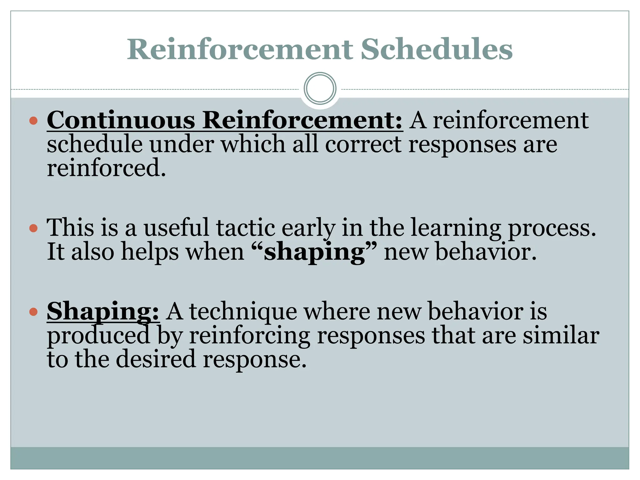 Reinforcement Schedules
 Continuous Reinforcement: A reinforcement
schedule under which all correct responses are
reinforced.
 This is a useful tactic early in the learning process.
It also helps when “shaping” new behavior.
 Shaping: A technique where new behavior is
produced by reinforcing responses that are similar
to the desired response.
 