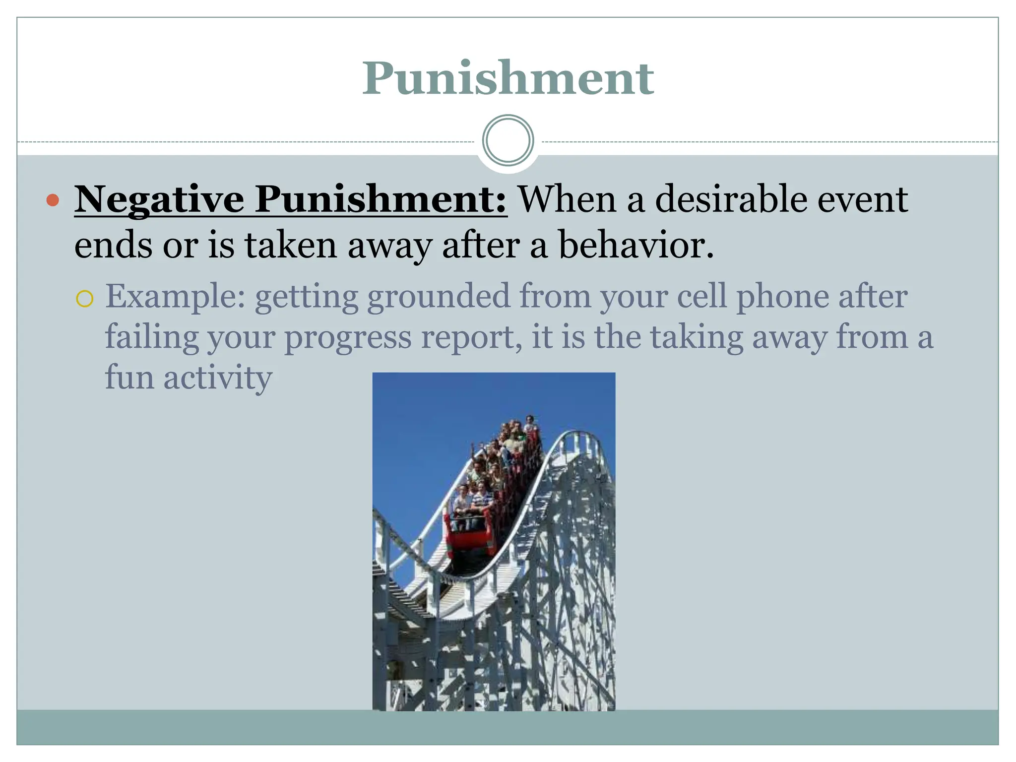 Punishment
 Negative Punishment: When a desirable event
ends or is taken away after a behavior.
 Example: getting grounded from your cell phone after
failing your progress report, it is the taking away from a
fun activity
 