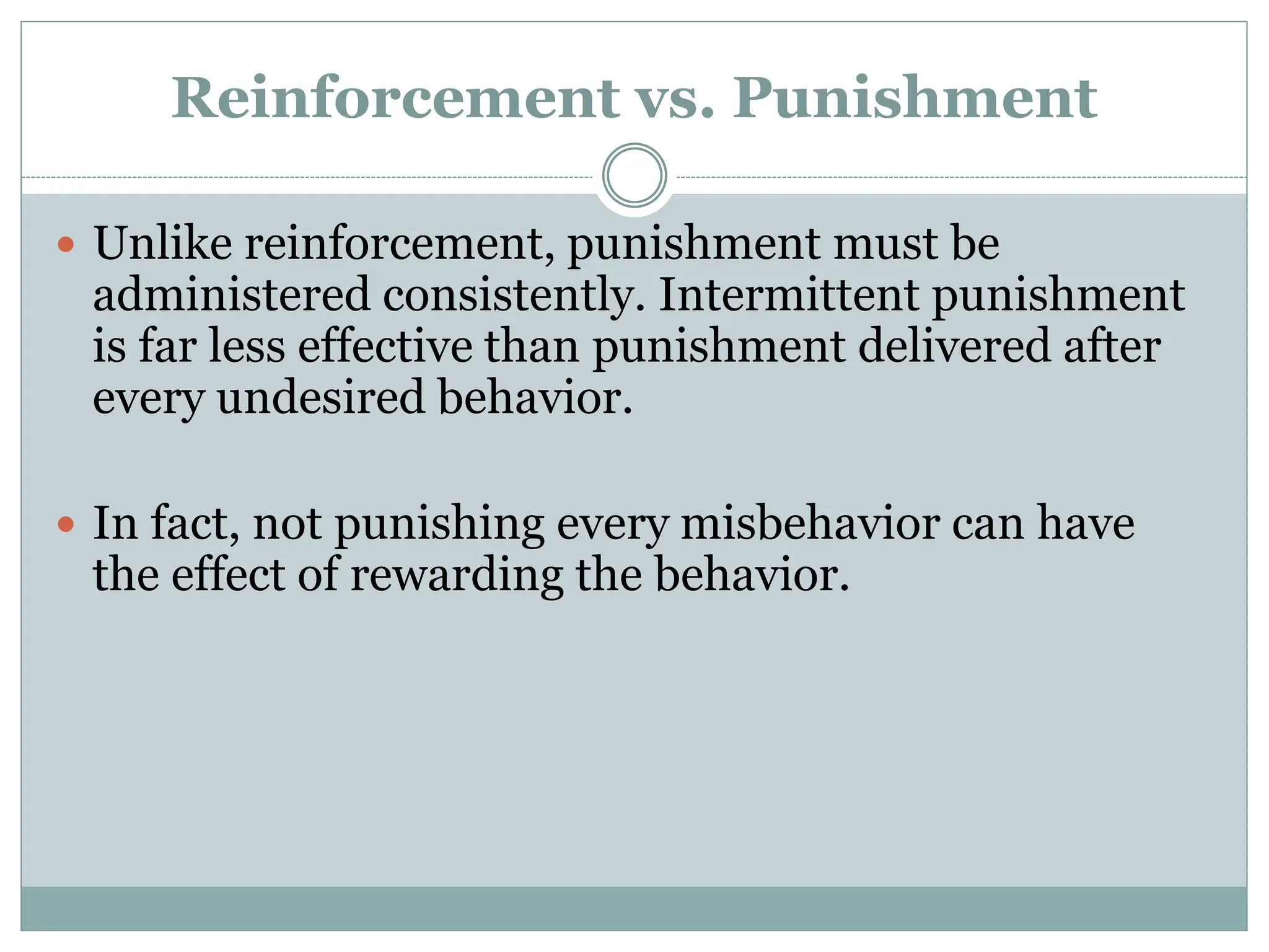 Reinforcement vs. Punishment
 Unlike reinforcement, punishment must be
administered consistently. Intermittent punishment
is far less effective than punishment delivered after
every undesired behavior.
 In fact, not punishing every misbehavior can have
the effect of rewarding the behavior.
 