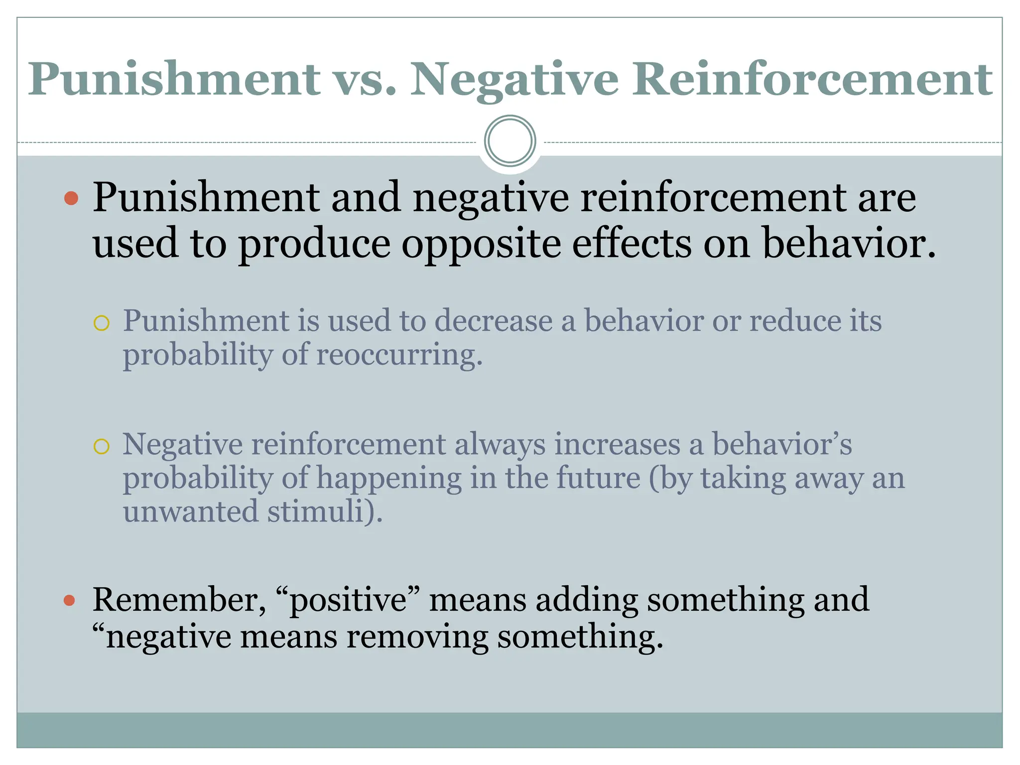 Punishment vs. Negative Reinforcement
 Punishment and negative reinforcement are
used to produce opposite effects on behavior.
 Punishment is used to decrease a behavior or reduce its
probability of reoccurring.
 Negative reinforcement always increases a behavior’s
probability of happening in the future (by taking away an
unwanted stimuli).
 Remember, “positive” means adding something and
“negative means removing something.
 