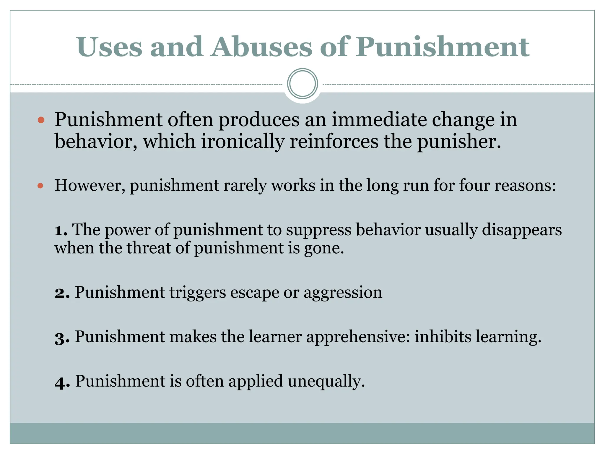 Uses and Abuses of Punishment
 Punishment often produces an immediate change in
behavior, which ironically reinforces the punisher.
 However, punishment rarely works in the long run for four reasons:
1. The power of punishment to suppress behavior usually disappears
when the threat of punishment is gone.
2. Punishment triggers escape or aggression
3. Punishment makes the learner apprehensive: inhibits learning.
4. Punishment is often applied unequally.
 