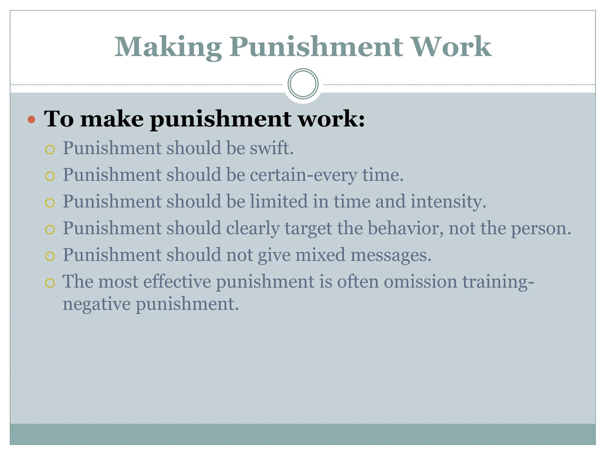 Making Punishment Work
 To make punishment work:
 Punishment should be swift.
 Punishment should be certain-every time.
 Punishment should be limited in time and intensity.
 Punishment should clearly target the behavior, not the person.
 Punishment should not give mixed messages.
 The most effective punishment is often omission training-
negative punishment.
 