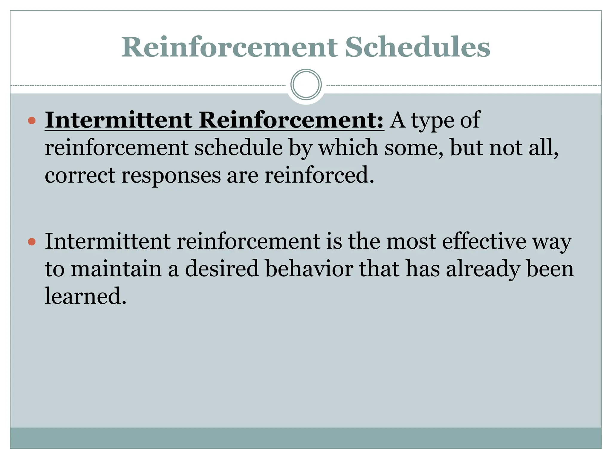 Reinforcement Schedules
 Intermittent Reinforcement: A type of
reinforcement schedule by which some, but not all,
correct responses are reinforced.
 Intermittent reinforcement is the most effective way
to maintain a desired behavior that has already been
learned.
 