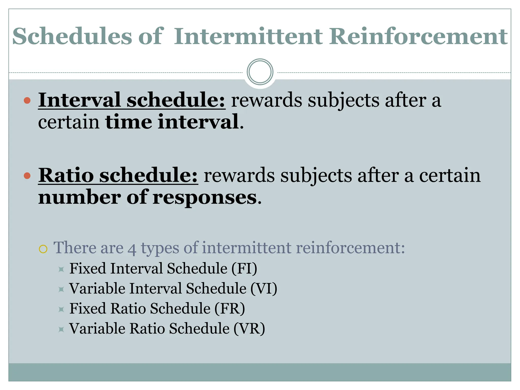 Schedules of Intermittent Reinforcement
 Interval schedule: rewards subjects after a
certain time interval.
 Ratio schedule: rewards subjects after a certain
number of responses.
 There are 4 types of intermittent reinforcement:
 Fixed Interval Schedule (FI)
 Variable Interval Schedule (VI)
 Fixed Ratio Schedule (FR)
 Variable Ratio Schedule (VR)
 
