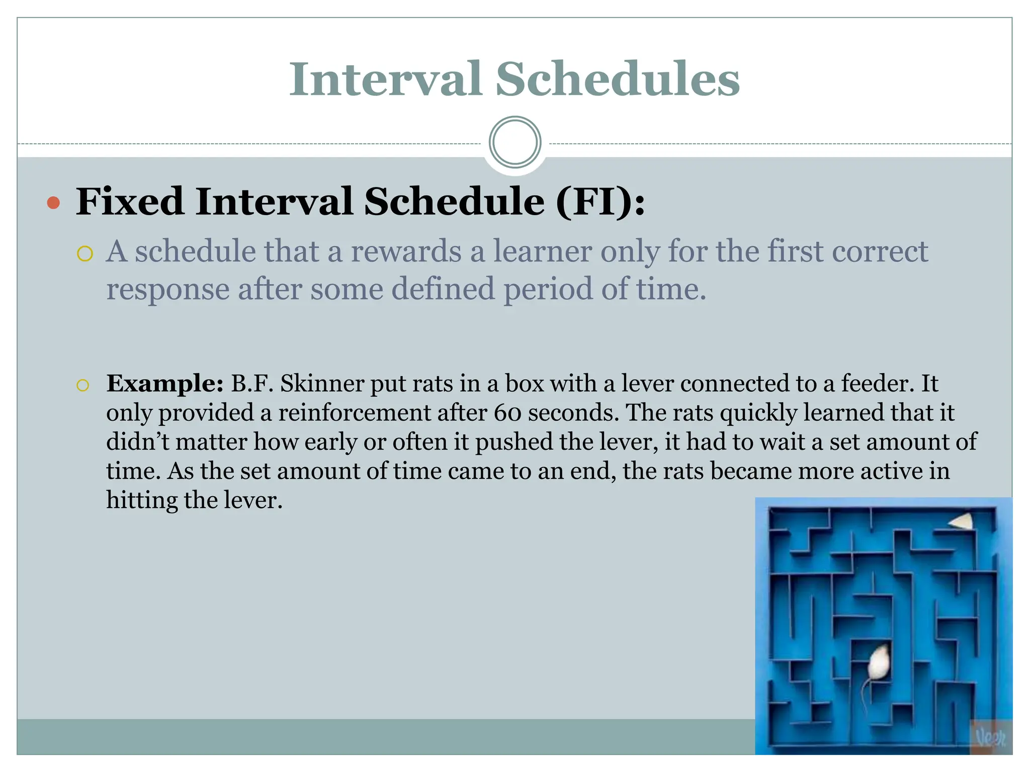 Interval Schedules
 Fixed Interval Schedule (FI):
 A schedule that a rewards a learner only for the first correct
response after some defined period of time.
 Example: B.F. Skinner put rats in a box with a lever connected to a feeder. It
only provided a reinforcement after 60 seconds. The rats quickly learned that it
didn’t matter how early or often it pushed the lever, it had to wait a set amount of
time. As the set amount of time came to an end, the rats became more active in
hitting the lever.
 