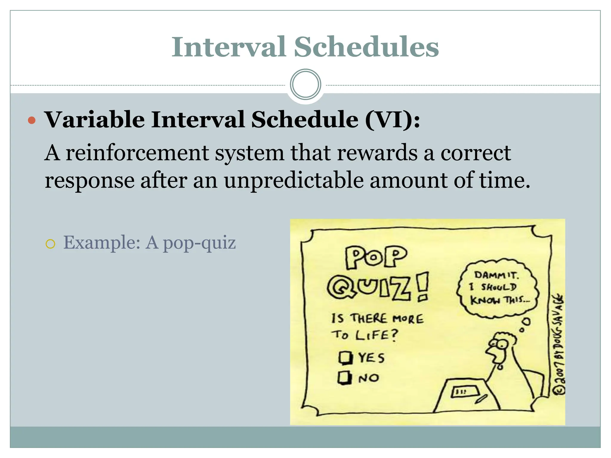 Interval Schedules
 Variable Interval Schedule (VI):
A reinforcement system that rewards a correct
response after an unpredictable amount of time.
 Example: A pop-quiz
 