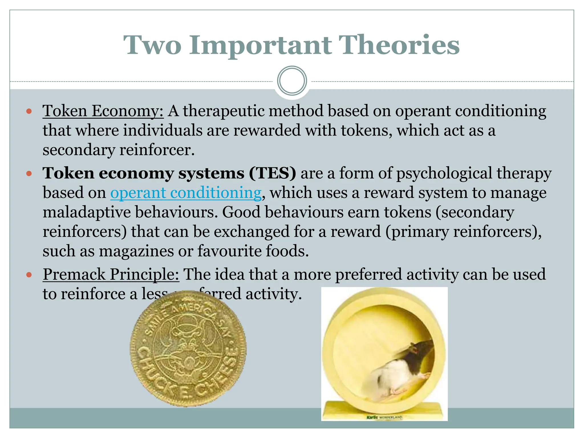 Two Important Theories
 Token Economy: A therapeutic method based on operant conditioning
that where individuals are rewarded with tokens, which act as a
secondary reinforcer.
 Token economy systems (TES) are a form of psychological therapy
based on operant conditioning, which uses a reward system to manage
maladaptive behaviours. Good behaviours earn tokens (secondary
reinforcers) that can be exchanged for a reward (primary reinforcers),
such as magazines or favourite foods.
 Premack Principle: The idea that a more preferred activity can be used
to reinforce a less-preferred activity.
 