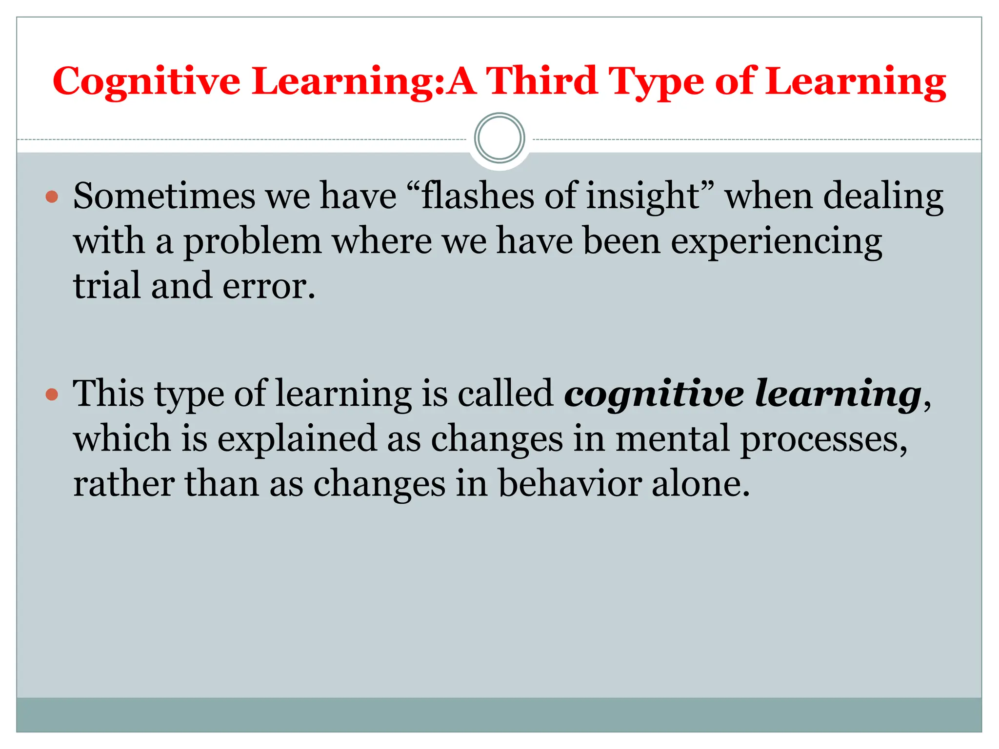 Cognitive Learning:A Third Type of Learning
 Sometimes we have “flashes of insight” when dealing
with a problem where we have been experiencing
trial and error.
 This type of learning is called cognitive learning,
which is explained as changes in mental processes,
rather than as changes in behavior alone.
 