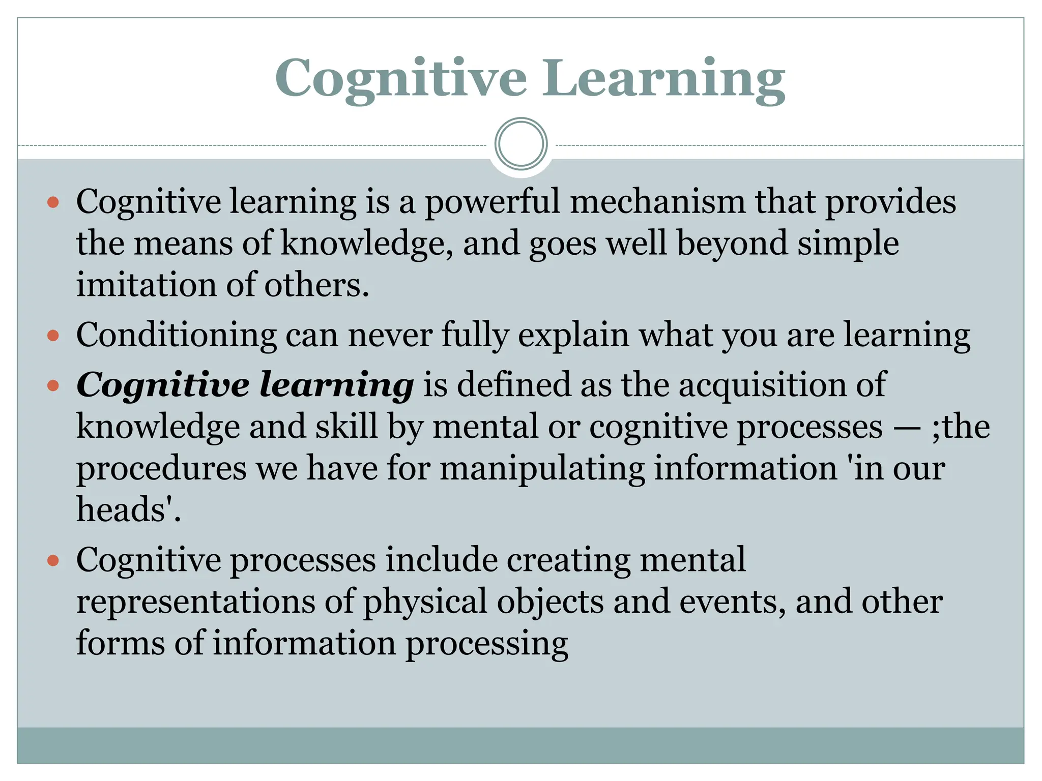 Cognitive Learning
 Cognitive learning is a powerful mechanism that provides
the means of knowledge, and goes well beyond simple
imitation of others.
 Conditioning can never fully explain what you are learning
 Cognitive learning is defined as the acquisition of
knowledge and skill by mental or cognitive processes — ;the
procedures we have for manipulating information 'in our
heads'.
 Cognitive processes include creating mental
representations of physical objects and events, and other
forms of information processing
 