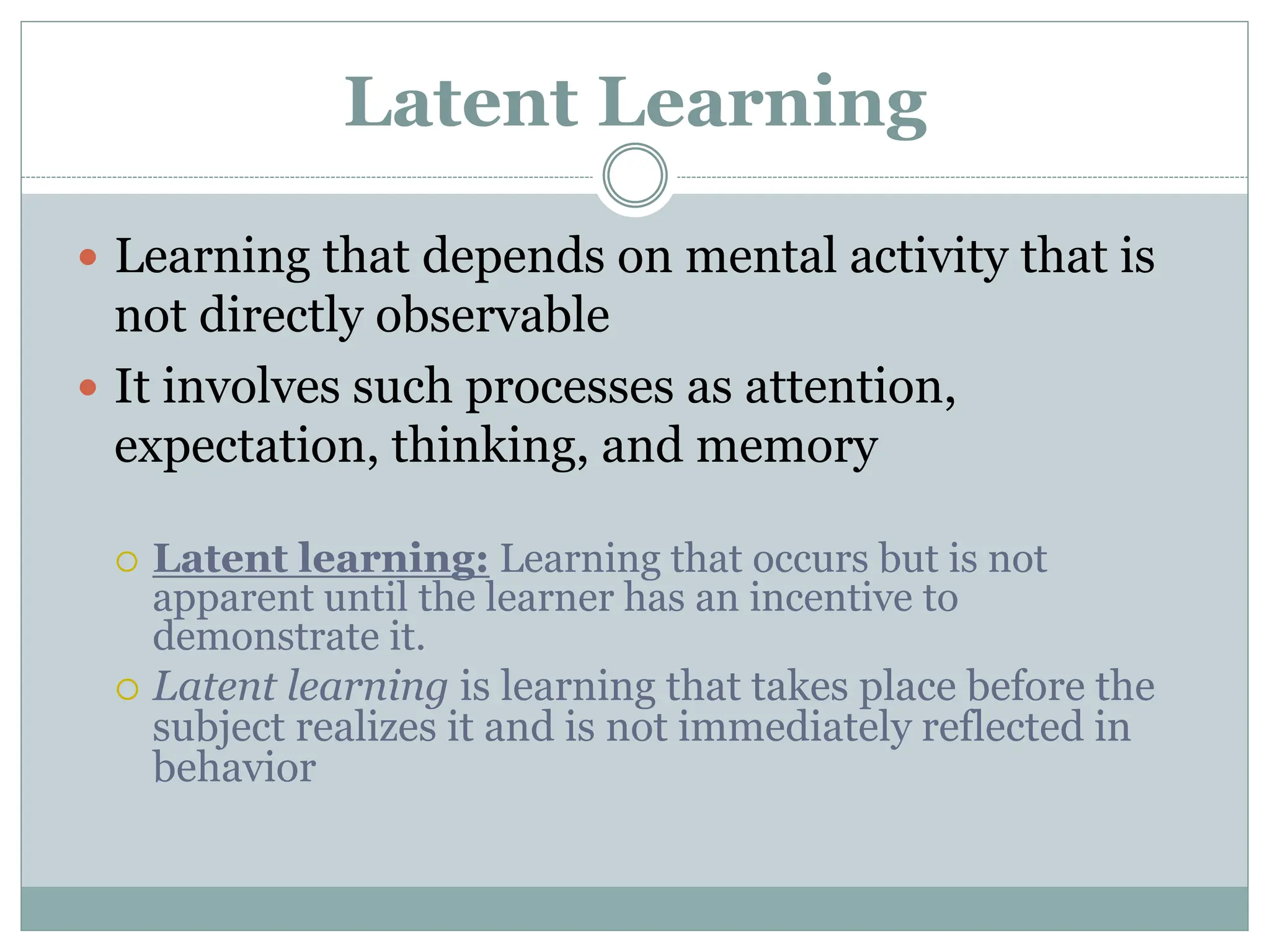 Latent Learning
 Learning that depends on mental activity that is
not directly observable
 It involves such processes as attention,
expectation, thinking, and memory
 Latent learning: Learning that occurs but is not
apparent until the learner has an incentive to
demonstrate it.
 Latent learning is learning that takes place before the
subject realizes it and is not immediately reflected in
behavior
 
