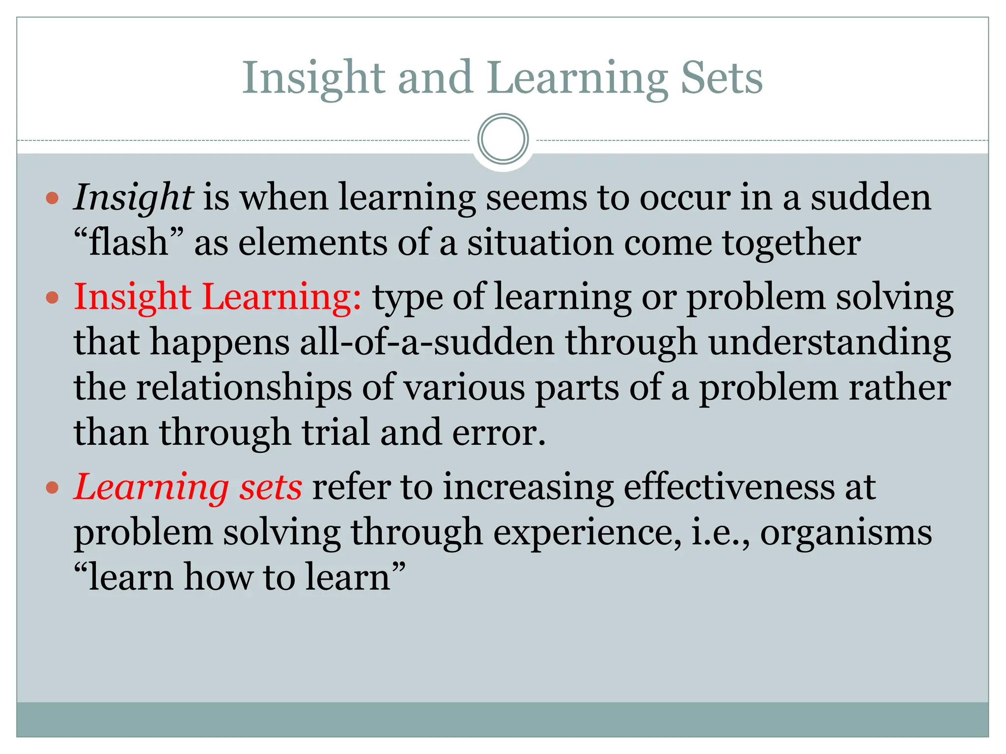 Insight and Learning Sets
 Insight is when learning seems to occur in a sudden
“flash” as elements of a situation come together
 Insight Learning: type of learning or problem solving
that happens all-of-a-sudden through understanding
the relationships of various parts of a problem rather
than through trial and error.
 Learning sets refer to increasing effectiveness at
problem solving through experience, i.e., organisms
“learn how to learn”
 
