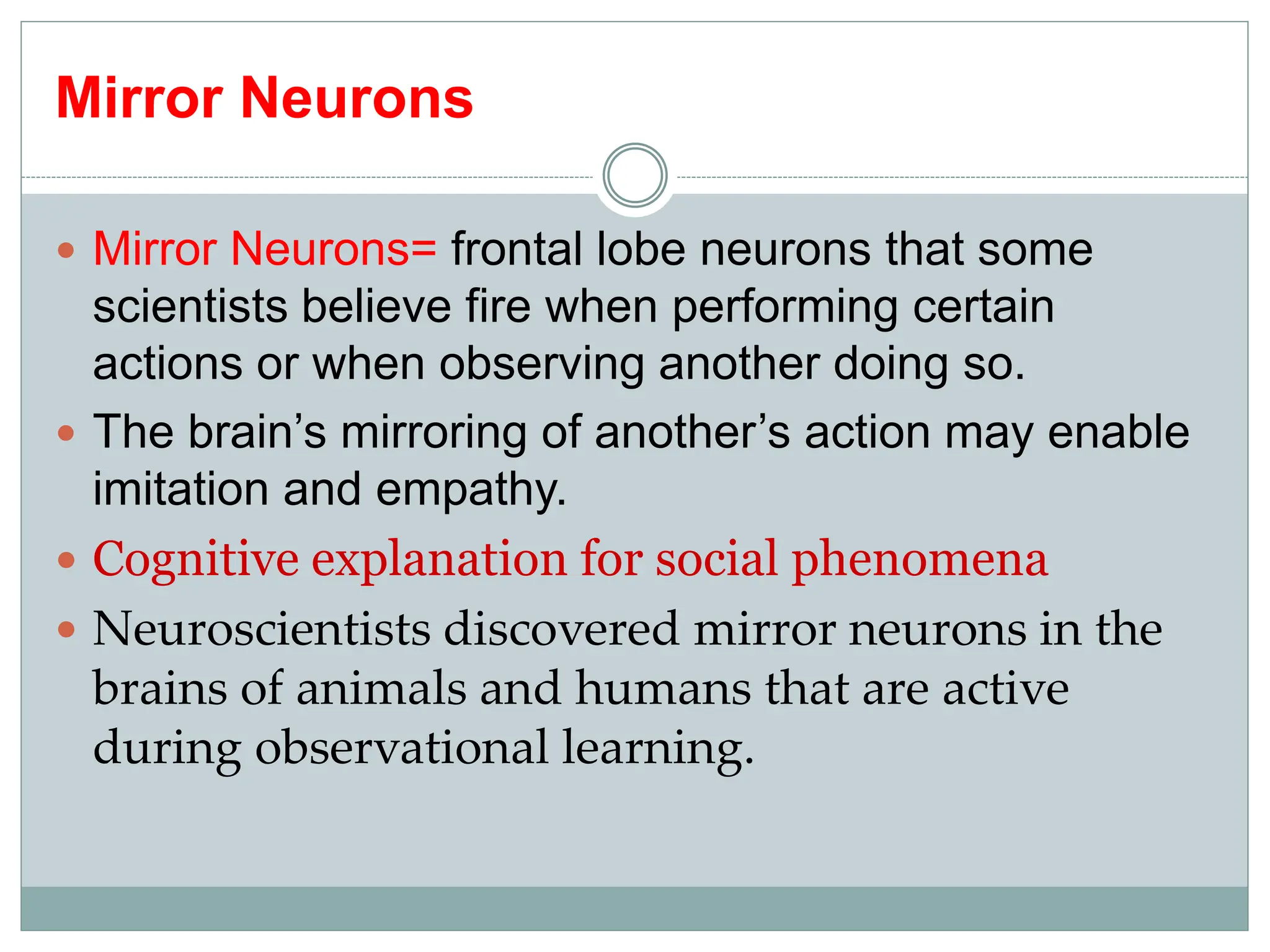 Mirror Neurons
 Mirror Neurons= frontal lobe neurons that some
scientists believe fire when performing certain
actions or when observing another doing so.
 The brain’s mirroring of another’s action may enable
imitation and empathy.
 Cognitive explanation for social phenomena
 Neuroscientists discovered mirror neurons in the
brains of animals and humans that are active
during observational learning.
 