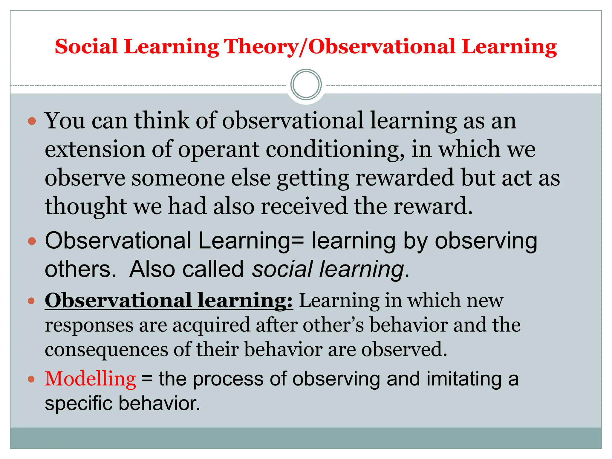 Social Learning Theory/Observational Learning
 You can think of observational learning as an
extension of operant conditioning, in which we
observe someone else getting rewarded but act as
thought we had also received the reward.
 Observational Learning= learning by observing
others. Also called social learning.
 Observational learning: Learning in which new
responses are acquired after other’s behavior and the
consequences of their behavior are observed.
 Modelling = the process of observing and imitating a
specific behavior.
 