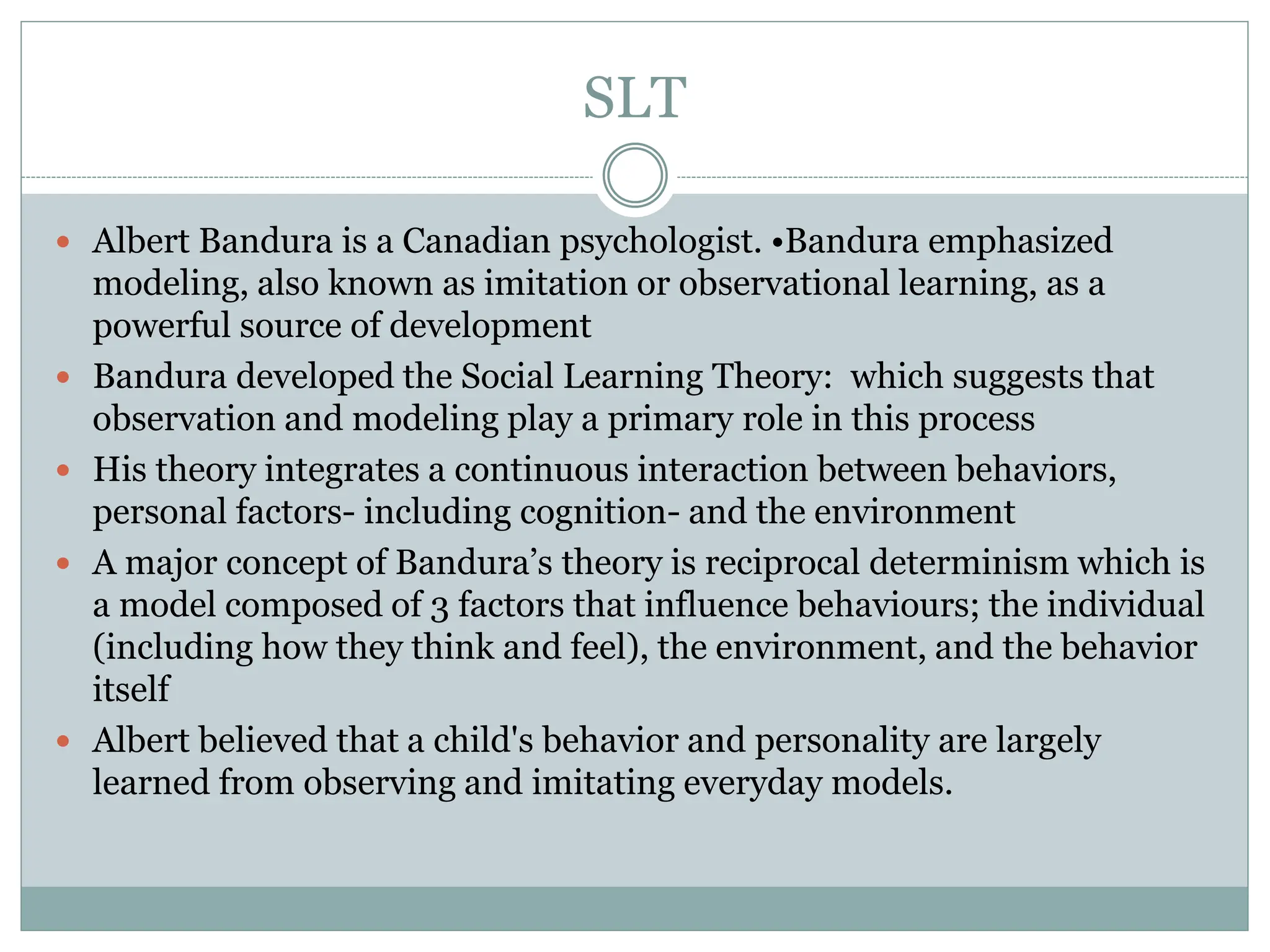 SLT
 Albert Bandura is a Canadian psychologist. •Bandura emphasized
modeling, also known as imitation or observational learning, as a
powerful source of development
 Bandura developed the Social Learning Theory: which suggests that
observation and modeling play a primary role in this process
 His theory integrates a continuous interaction between behaviors,
personal factors- including cognition- and the environment
 A major concept of Bandura’s theory is reciprocal determinism which is
a model composed of 3 factors that influence behaviours; the individual
(including how they think and feel), the environment, and the behavior
itself
 Albert believed that a child's behavior and personality are largely
learned from observing and imitating everyday models.
 