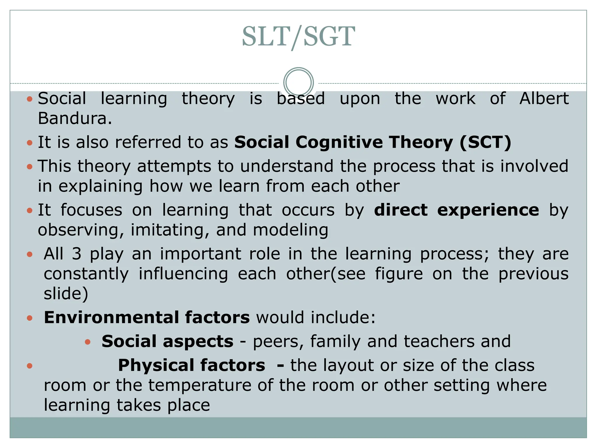 SLT/SGT
 Social learning theory is based upon the work of Albert
Bandura.
 It is also referred to as Social Cognitive Theory (SCT)
 This theory attempts to understand the process that is involved
in explaining how we learn from each other
 It focuses on learning that occurs by direct experience by
observing, imitating, and modeling
 All 3 play an important role in the learning process; they are
constantly influencing each other(see figure on the previous
slide)
 Environmental factors would include:
 Social aspects - peers, family and teachers and
 Physical factors - the layout or size of the class
room or the temperature of the room or other setting where
learning takes place
 