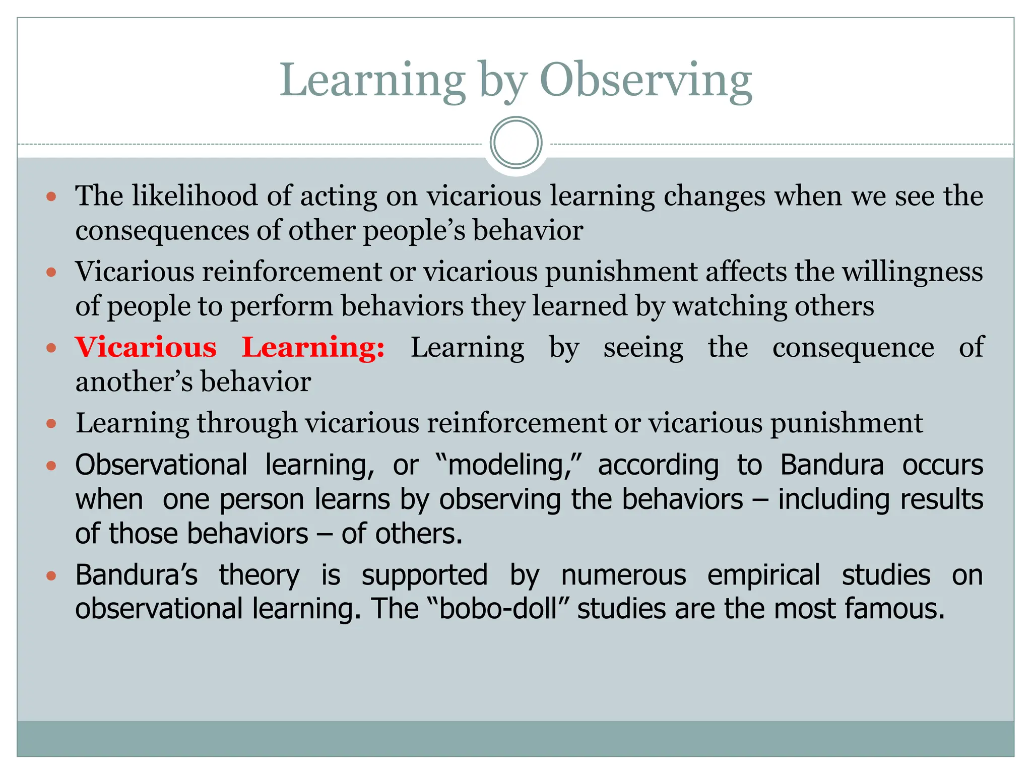 Learning by Observing
 The likelihood of acting on vicarious learning changes when we see the
consequences of other people’s behavior
 Vicarious reinforcement or vicarious punishment affects the willingness
of people to perform behaviors they learned by watching others
 Vicarious Learning: Learning by seeing the consequence of
another’s behavior
 Learning through vicarious reinforcement or vicarious punishment
 Observational learning, or “modeling,” according to Bandura occurs
when one person learns by observing the behaviors – including results
of those behaviors – of others.
 Bandura’s theory is supported by numerous empirical studies on
observational learning. The “bobo-doll” studies are the most famous.
 