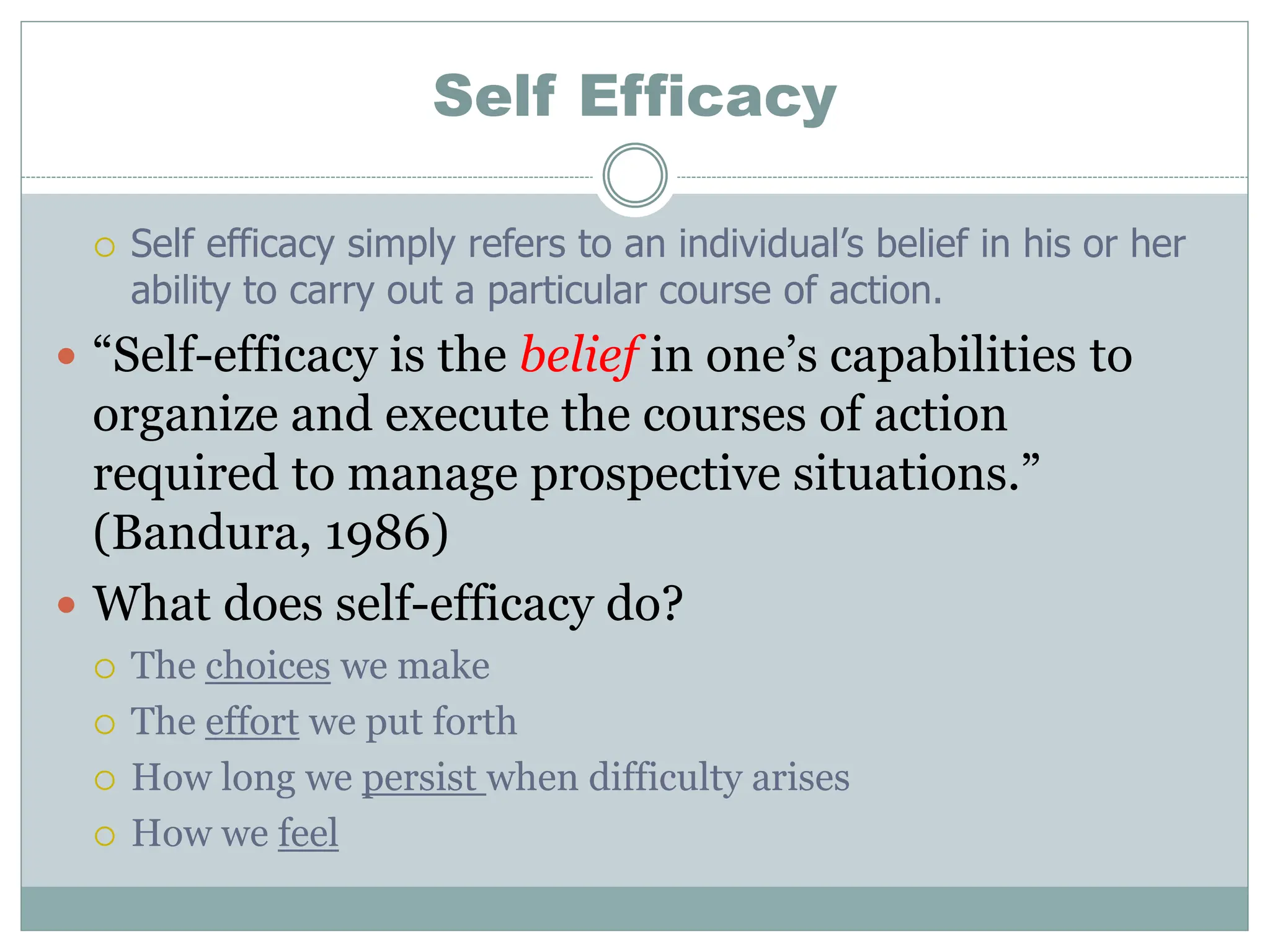 Self Efficacy
 Self efficacy simply refers to an individual’s belief in his or her
ability to carry out a particular course of action.
 “Self-efficacy is the belief in one’s capabilities to
organize and execute the courses of action
required to manage prospective situations.”
(Bandura, 1986)
 What does self-efficacy do?
 The choices we make
 The effort we put forth
 How long we persist when difficulty arises
 How we feel
 