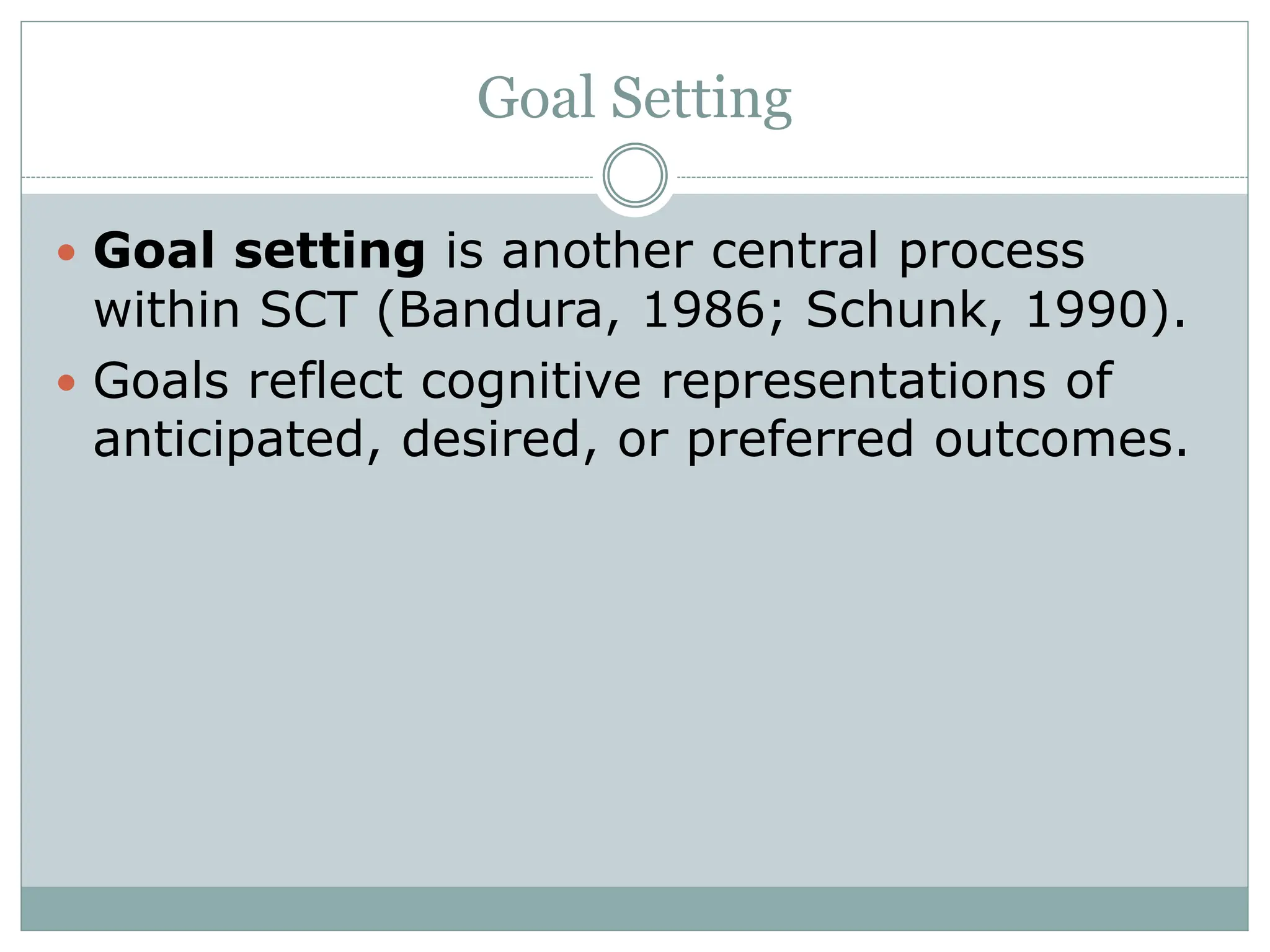 Goal Setting
 Goal setting is another central process
within SCT (Bandura, 1986; Schunk, 1990).
 Goals reflect cognitive representations of
anticipated, desired, or preferred outcomes.
 