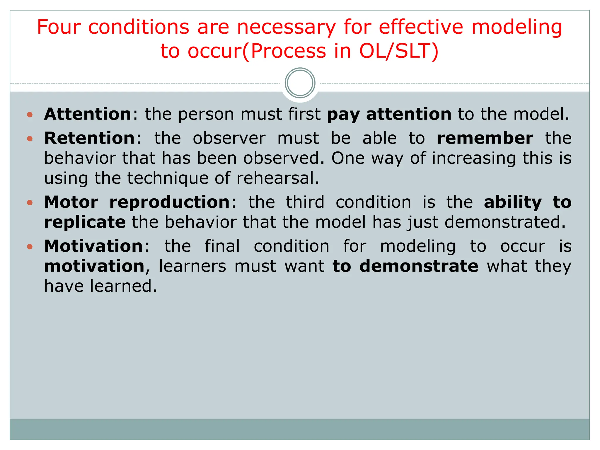 Four conditions are necessary for effective modeling
to occur(Process in OL/SLT)
 Attention: the person must first pay attention to the model.
 Retention: the observer must be able to remember the
behavior that has been observed. One way of increasing this is
using the technique of rehearsal.
 Motor reproduction: the third condition is the ability to
replicate the behavior that the model has just demonstrated.
 Motivation: the final condition for modeling to occur is
motivation, learners must want to demonstrate what they
have learned.
 