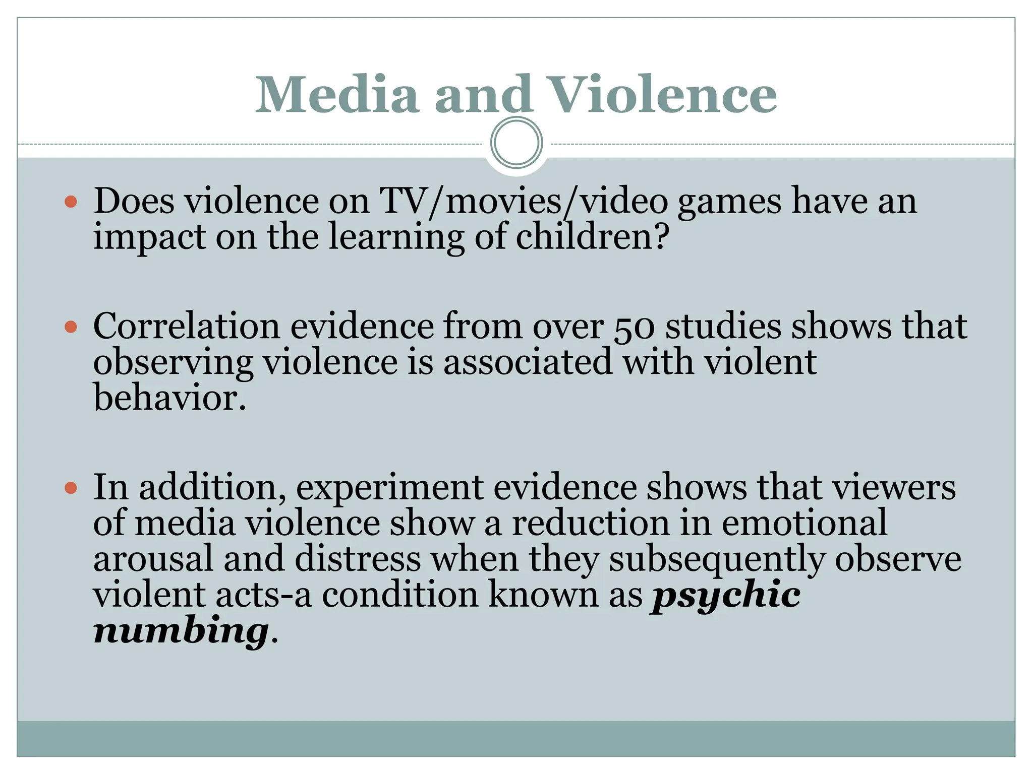Media and Violence
 Does violence on TV/movies/video games have an
impact on the learning of children?
 Correlation evidence from over 50 studies shows that
observing violence is associated with violent
behavior.
 In addition, experiment evidence shows that viewers
of media violence show a reduction in emotional
arousal and distress when they subsequently observe
violent acts-a condition known as psychic
numbing.
 