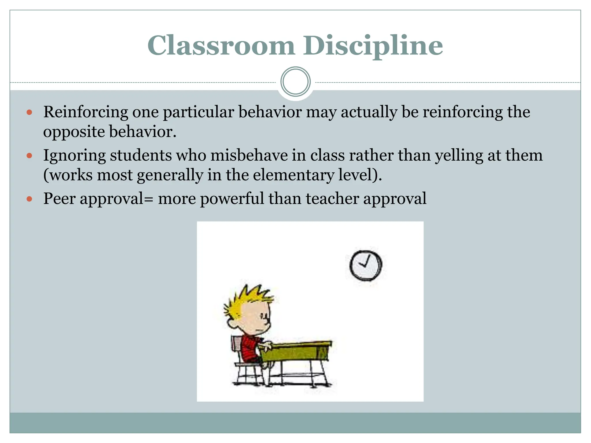 Classroom Discipline
 Reinforcing one particular behavior may actually be reinforcing the
opposite behavior.
 Ignoring students who misbehave in class rather than yelling at them
(works most generally in the elementary level).
 Peer approval= more powerful than teacher approval
 