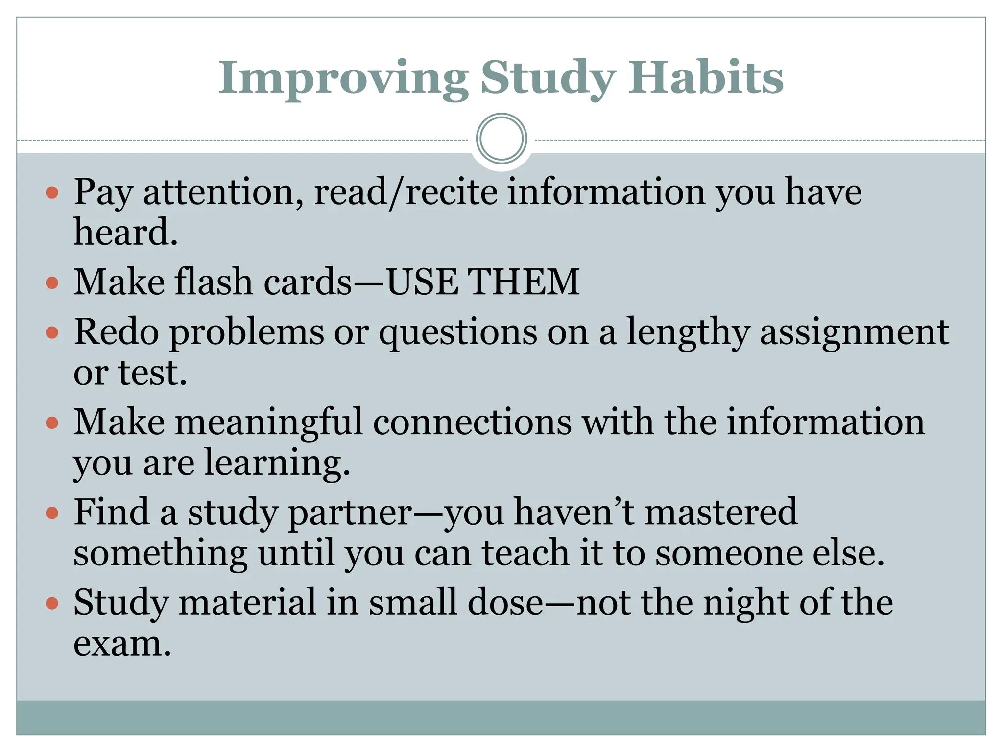 Improving Study Habits
 Pay attention, read/recite information you have
heard.
 Make flash cards—USE THEM
 Redo problems or questions on a lengthy assignment
or test.
 Make meaningful connections with the information
you are learning.
 Find a study partner—you haven’t mastered
something until you can teach it to someone else.
 Study material in small dose—not the night of the
exam.
 