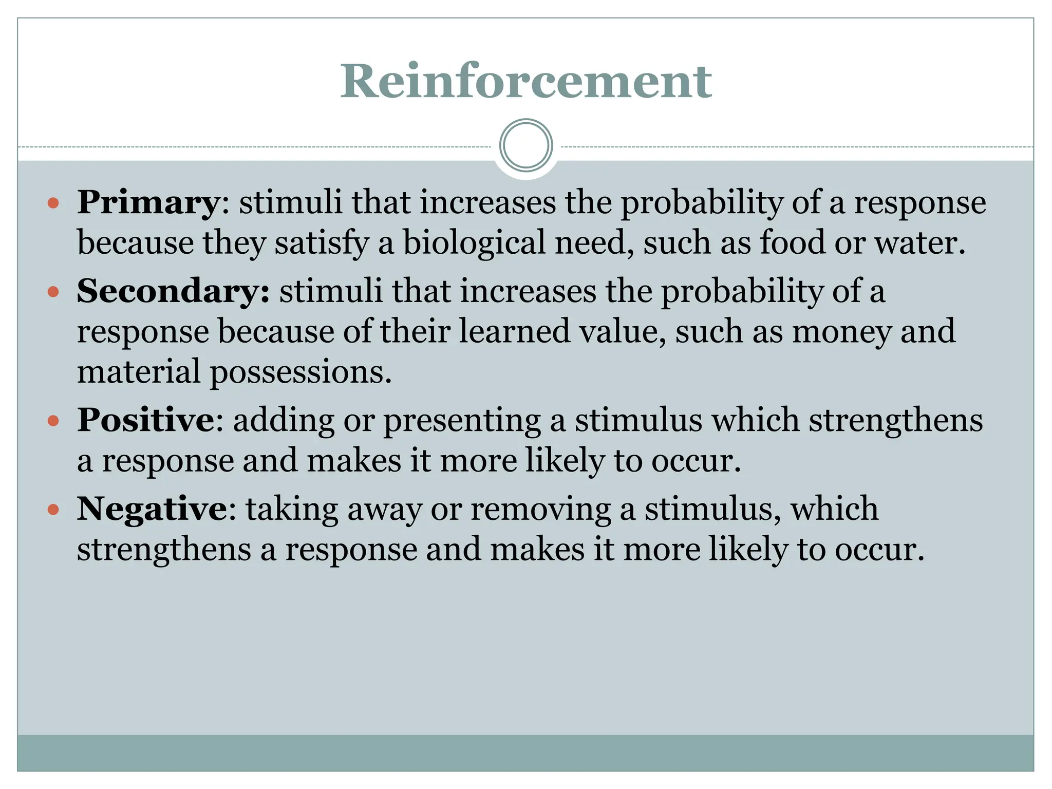 Reinforcement
 Primary: stimuli that increases the probability of a response
because they satisfy a biological need, such as food or water.
 Secondary: stimuli that increases the probability of a
response because of their learned value, such as money and
material possessions.
 Positive: adding or presenting a stimulus which strengthens
a response and makes it more likely to occur.
 Negative: taking away or removing a stimulus, which
strengthens a response and makes it more likely to occur.
 