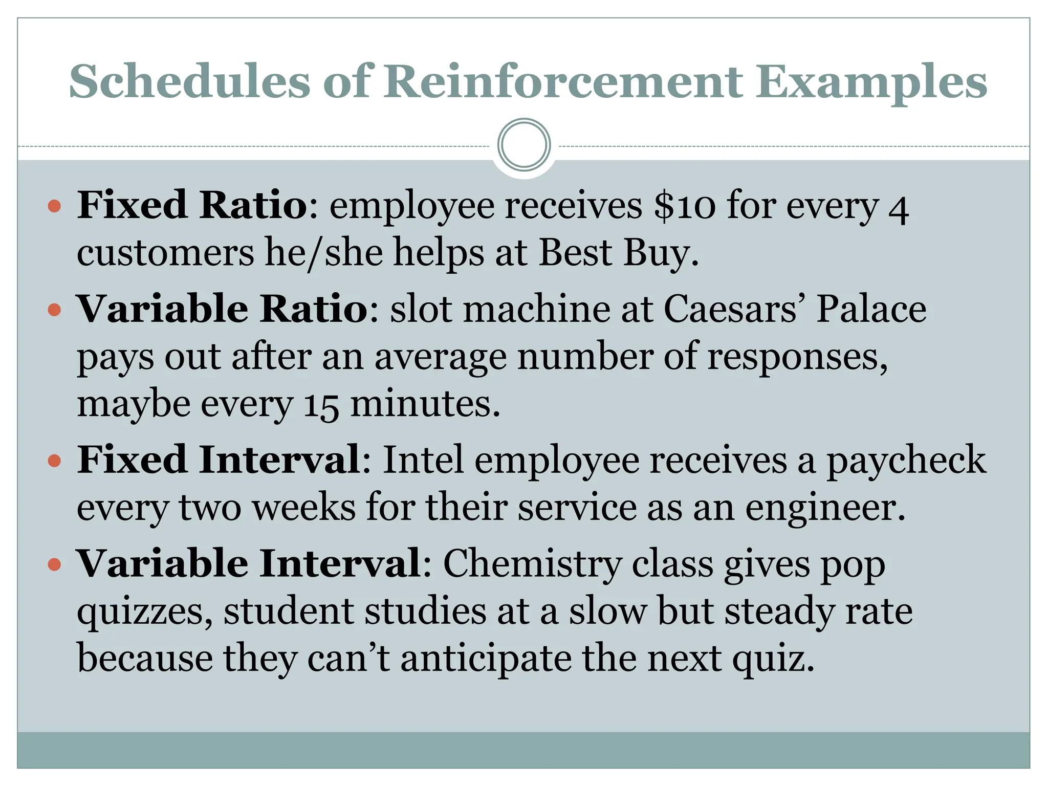 Schedules of Reinforcement Examples
 Fixed Ratio: employee receives $10 for every 4
customers he/she helps at Best Buy.
 Variable Ratio: slot machine at Caesars’ Palace
pays out after an average number of responses,
maybe every 15 minutes.
 Fixed Interval: Intel employee receives a paycheck
every two weeks for their service as an engineer.
 Variable Interval: Chemistry class gives pop
quizzes, student studies at a slow but steady rate
because they can’t anticipate the next quiz.
 