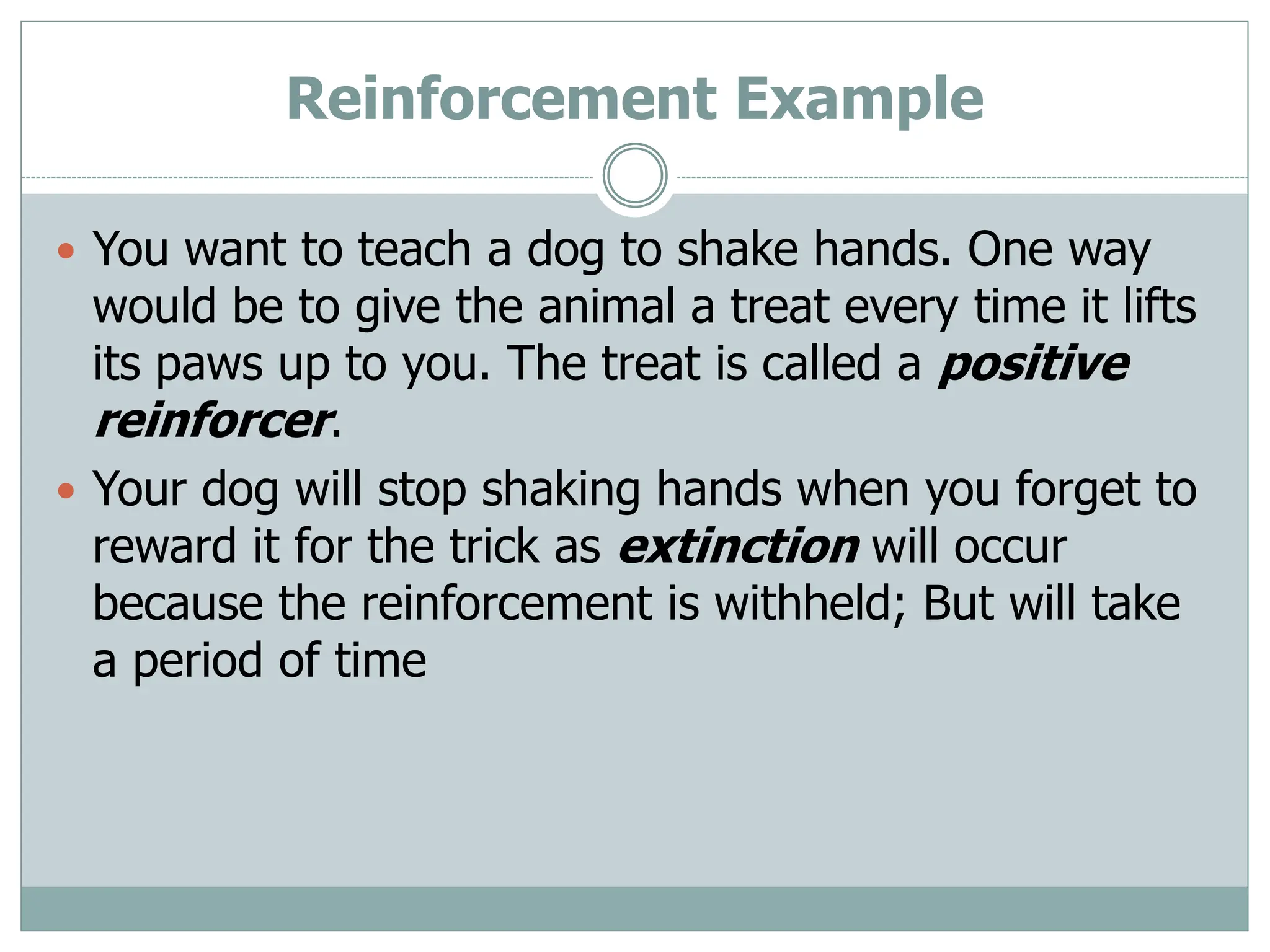 Reinforcement Example
 You want to teach a dog to shake hands. One way
would be to give the animal a treat every time it lifts
its paws up to you. The treat is called a positive
reinforcer.
 Your dog will stop shaking hands when you forget to
reward it for the trick as extinction will occur
because the reinforcement is withheld; But will take
a period of time
 