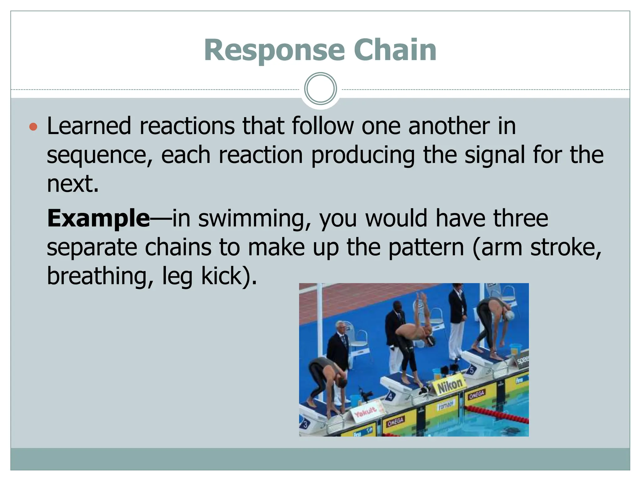 Response Chain
 Learned reactions that follow one another in
sequence, each reaction producing the signal for the
next.
Example—in swimming, you would have three
separate chains to make up the pattern (arm stroke,
breathing, leg kick).
 