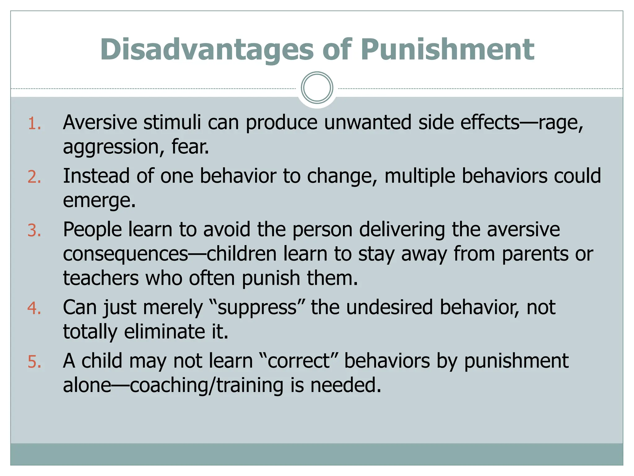 Disadvantages of Punishment
1. Aversive stimuli can produce unwanted side effects—rage,
aggression, fear.
2. Instead of one behavior to change, multiple behaviors could
emerge.
3. People learn to avoid the person delivering the aversive
consequences—children learn to stay away from parents or
teachers who often punish them.
4. Can just merely “suppress” the undesired behavior, not
totally eliminate it.
5. A child may not learn “correct” behaviors by punishment
alone—coaching/training is needed.
 