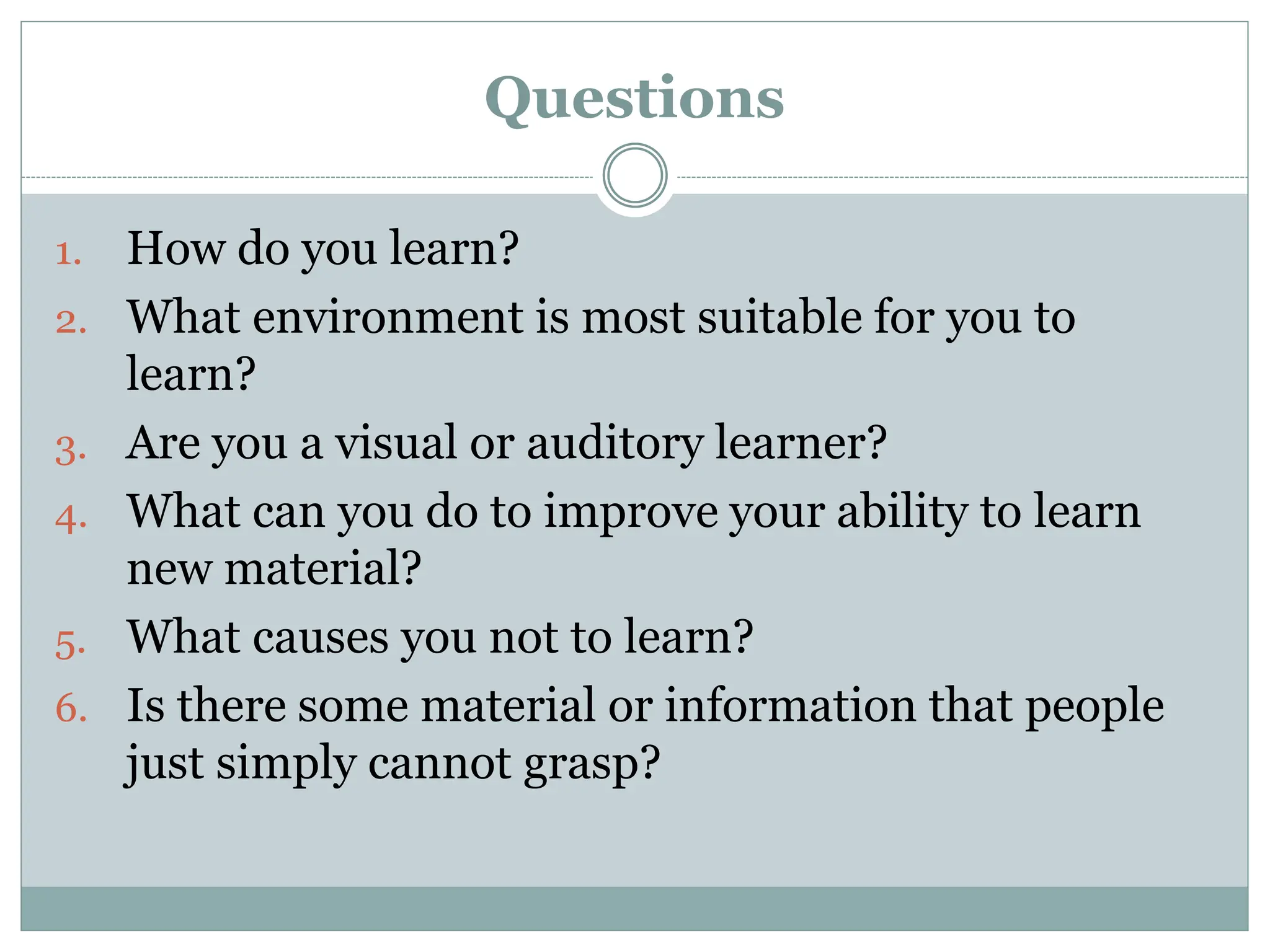 Questions
1. How do you learn?
2. What environment is most suitable for you to
learn?
3. Are you a visual or auditory learner?
4. What can you do to improve your ability to learn
new material?
5. What causes you not to learn?
6. Is there some material or information that people
just simply cannot grasp?
 