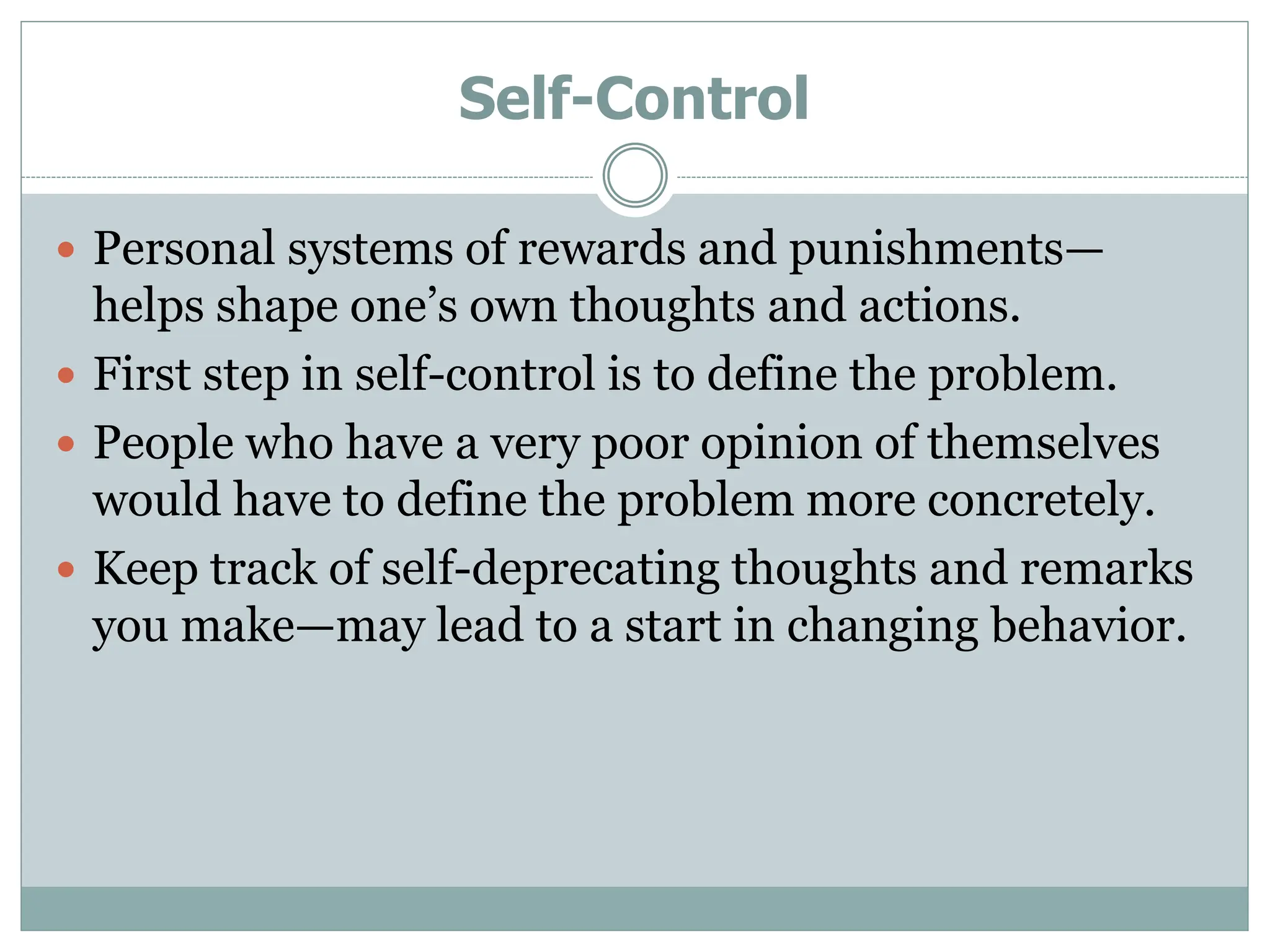 Self-Control
 Personal systems of rewards and punishments—
helps shape one’s own thoughts and actions.
 First step in self-control is to define the problem.
 People who have a very poor opinion of themselves
would have to define the problem more concretely.
 Keep track of self-deprecating thoughts and remarks
you make—may lead to a start in changing behavior.
 