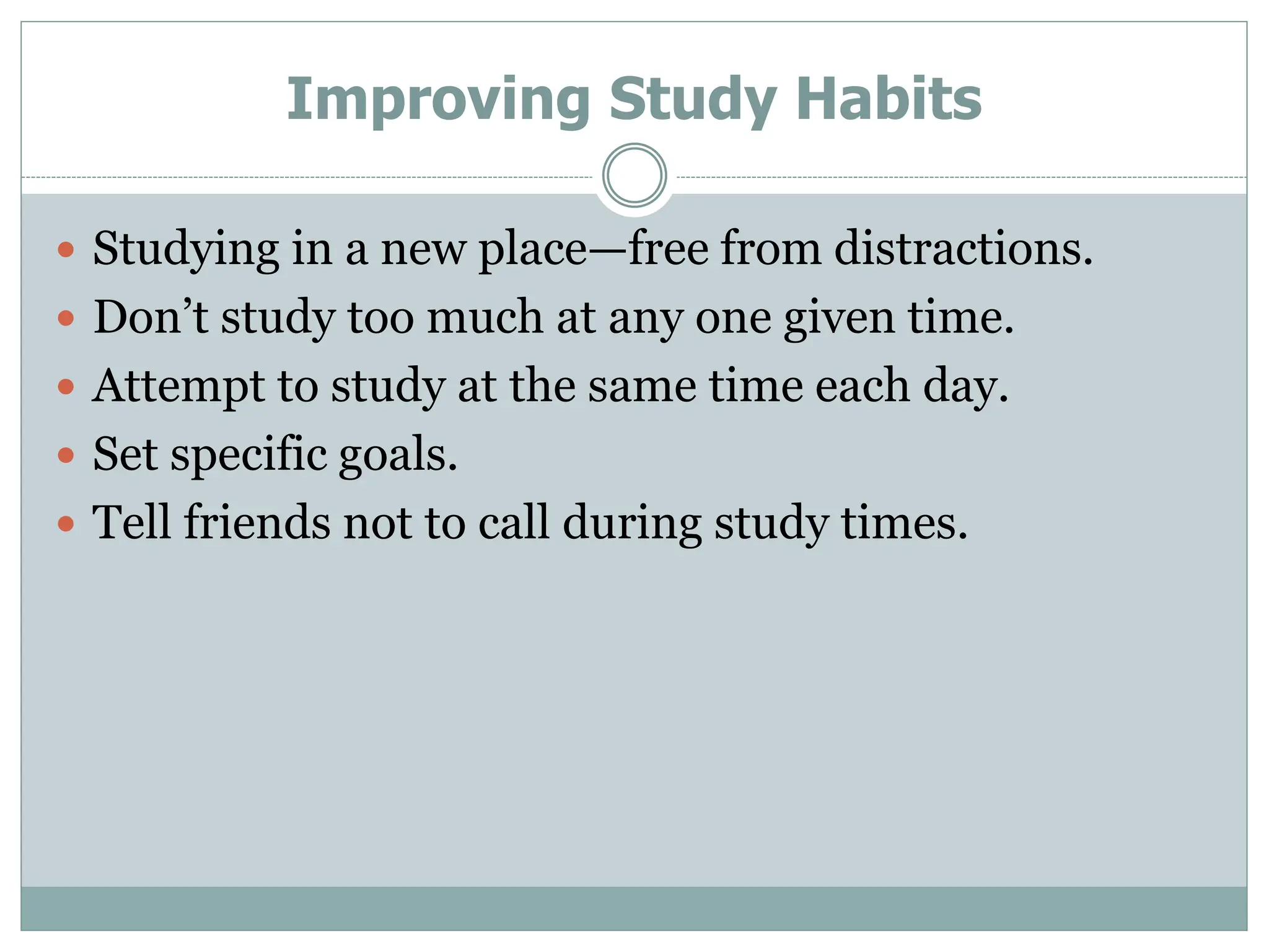 Improving Study Habits
 Studying in a new place—free from distractions.
 Don’t study too much at any one given time.
 Attempt to study at the same time each day.
 Set specific goals.
 Tell friends not to call during study times.
 