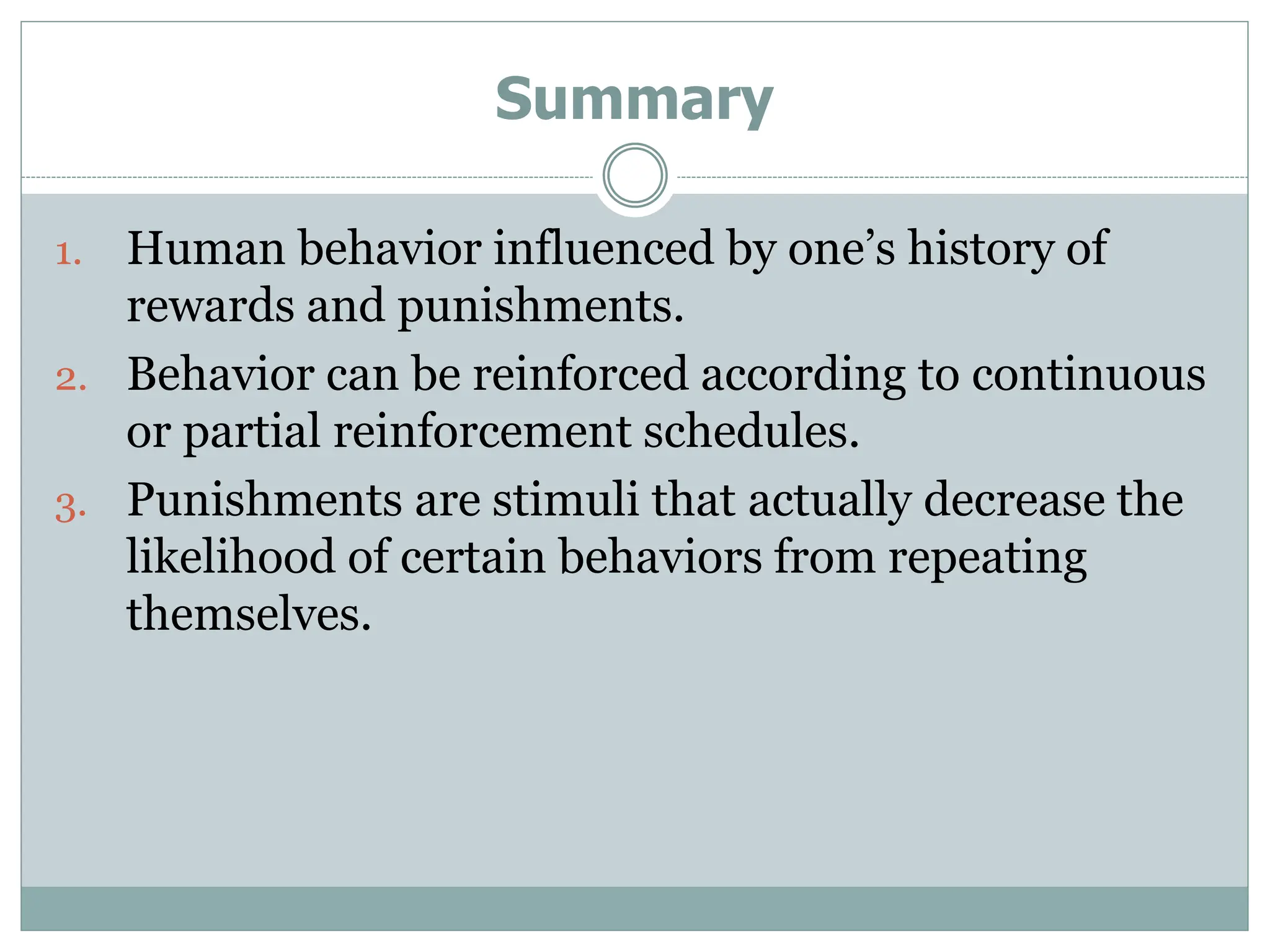 Summary
1. Human behavior influenced by one’s history of
rewards and punishments.
2. Behavior can be reinforced according to continuous
or partial reinforcement schedules.
3. Punishments are stimuli that actually decrease the
likelihood of certain behaviors from repeating
themselves.
 