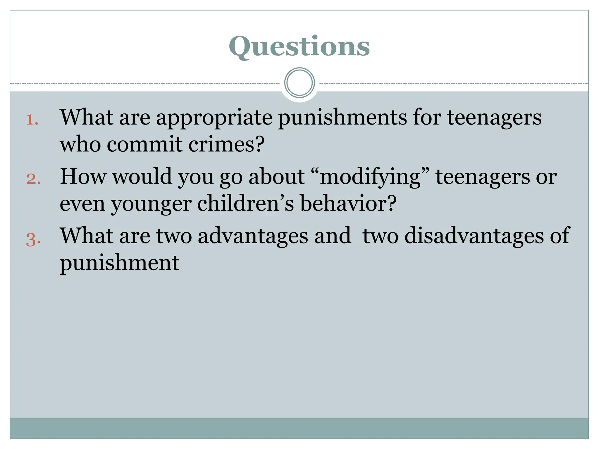 Questions
1. What are appropriate punishments for teenagers
who commit crimes?
2. How would you go about “modifying” teenagers or
even younger children’s behavior?
3. What are two advantages and two disadvantages of
punishment
 