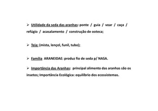 Utilidade da seda das aranhas: ponte / guia / voar / caça /
refúgio / acasalamento / construção de ooteca;


   Teia: (mista, lençol, funil, tubo);


   Família ARANEIDAE: produz fio de seda p/ NASA.

   Importância das Aranhas: principal alimento das aranhas são os
insetos; Importância Ecológica: equilíbrio dos ecossistemas.
 