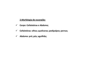 2.Morfologia do escorpião:

Corpo: Cefalotórax e Abdome;

Cefalotórax: olhos; quelíceras; pedipalpos; pernas;

Abdome: pré; pós; aguilhão;
 