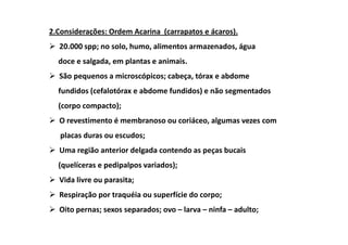 2.Considerações: Ordem Acarina (carrapatos e ácaros).
  20.000 spp; no solo, humo, alimentos armazenados, água
  doce e salgada, em plantas e animais.
  São pequenos a microscópicos; cabeça, tórax e abdome
  fundidos (cefalotórax e abdome fundidos) e não segmentados
  (corpo compacto);
  O revestimento é membranoso ou coriáceo, algumas vezes com
   placas duras ou escudos;
  Uma região anterior delgada contendo as peças bucais
  (quelíceras e pedipalpos variados);
  Vida livre ou parasita;
  Respiração por traquéia ou superfície do corpo;
  Oito pernas; sexos separados; ovo – larva – ninfa – adulto;
 