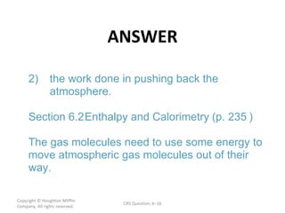 ANSWER Copyright  © Houghton Mifflin Company. All rights reserved. CRS Question, 6 – ) 2) the work done in pushing back the  atmosphere. Section  6.2  Enthalpy and Calorimetry  (p. 235 The gas molecules need to use some energy to  move atmospheric gas molecules out of their  way. 