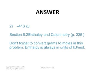 ANSWER Copyright  © Houghton Mifflin Company. All rights reserved. CRS Question, 6 – – ) 2) 413 kJ Section  6.2  Enthalpy and Calorimetry  (p. 235 Don’t forget to convert grams to moles in this  problem. Enthalpy is always in units of kJ/mol. 
