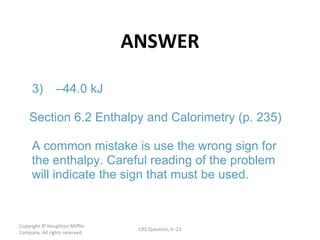 ANSWER Copyright  © Houghton Mifflin Company. All rights reserved. CRS Question, 6 – 3) – 44.0 kJ Section 6.2 Enthalpy and Calorimetry (p. 235) A common mistake is use the wrong sign for  the enthalpy. Careful reading of the problem  will indicate the sign that must be used.  
