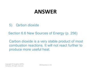 ANSWER Copyright  © Houghton Mifflin Company. All rights reserved. CRS Question, 6 – 5) C arbon dioxide Section 6.6 New Sources of Energy (p. 256) Carbon dioxide is a very stable product of most  combustion reactions. It will not react further to  produce more useful heat. 