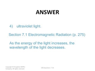 ANSWER Copyright  © Houghton Mifflin Company. All rights reserved. CRS Question, 7 – 4) ultraviolet light. Section 7.1 Electromagnetic Radiation (p. 275) As the energy of the light increases, the  wavelength of the light decreases. 