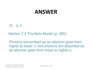 ANSWER Copyright  © Houghton Mifflin Company. All rights reserved. CRS Question, 7 – n n . 2) a, c Section 7.4 The Bohr Model (p. 285) Photons are emitted as an electron goes from  higher to lower  , and photons are absorbed as  an electron goes from lower to higher  